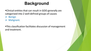 Background
Clinical entities that can result in GOO generally are
categorized into 2 well-defined groups of causes
 Benign
 Malignant.
This classification facilitates discussion of management
and treatment.
 