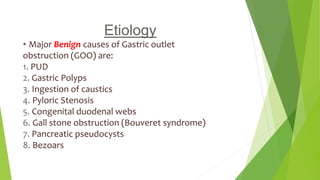 Etiology
• Major Benign causes of Gastric outlet
obstruction (GOO) are:
1. PUD
2. Gastric Polyps
3. Ingestion of caustics
4. Pyloric Stenosis
5. Congenital duodenal webs
6. Gall stone obstruction (Bouveret syndrome)
7. Pancreatic pseudocysts
8. Bezoars
 