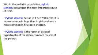 Within the pediatric population, pyloric
stenosis constitutes the most important cause
of GOO.
• Pyloric stenosis occurs in 1 per 750 births. It is
more common in boys than in girls and also is
more common in first-born children.
• Pyloric stenosis is the result of gradual
hypertrophy of the circular smooth muscle of
the pylorus.
 