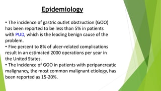 Epidemiology
• The incidence of gastric outlet obstruction (GOO)
has been reported to be less than 5% in patients
with PUD, which is the leading benign cause of the
problem.
• Five percent to 8% of ulcer-related complications
result in an estimated 2000 operations per year in
the United States.
• The incidence of GOO in patients with peripancreatic
malignancy, the most common malignant etiology, has
been reported as 15-20%.
 