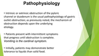 Pathophysiology
• Intrinsic or extrinsic obstruction of the pyloric
channel or duodenum is the usual pathophysiology of gastric
outlet obstruction; as previously noted, the mechanism of
obstruction depends upon the underlying
etiology.
• Patients present with intermittent symptoms
that progress until obstruction is complete.
Vomiting is the cardinal symptom.
• Initially, patients may demonstrate better
tolerance to liquids than solid food.
 