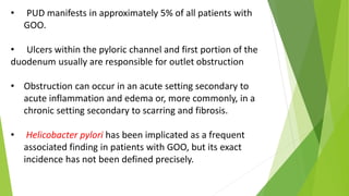 • PUD manifests in approximately 5% of all patients with
GOO.
• Ulcers within the pyloric channel and first portion of the
duodenum usually are responsible for outlet obstruction
• Obstruction can occur in an acute setting secondary to
acute inflammation and edema or, more commonly, in a
chronic setting secondary to scarring and fibrosis.
• Helicobacter pylori has been implicated as a frequent
associated finding in patients with GOO, but its exact
incidence has not been defined precisely.
 