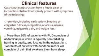 Clinical features
Gastric outlet obstruction from a Peptic ulcer or
incomplete obstruction typically present with symptoms
of the following:
1. retention, including early satiety, bloating or
epigastric fullness, indigestion, anorexia, nausea,
vomiting, epigastric pain, and weight loss.
2. More than 90% of patients with PUD complain of
abdominal pain which is typically non-radiating,
burning in quality, and located in the epigastrium.
Two-thirds of patients with duodenal ulcers will
complain of pain that awakens them from sleep.
 