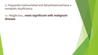 9. Frequently malnourished and dehydrated and have a
metabolic insufficiency
10. Weight loss , most significant with malignant
disease
 