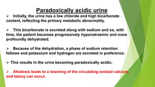 Paradoxically acidic urine
 Initially, the urine has a low chloride and high bicarbonate
content, reflecting the primary metabolic abnormality.
 This bicarbonate is excreted along with sodium and so, with
time, the patient becomes progressively hyponatraemic and more
profoundly dehydrated.
 Because of the dehydration, a phase of sodium retention
follows and potassium and hydrogen are excreted in preference.
 This results in the urine becoming paradoxically acidic.
 Alkalosis leads to a lowering of the circulating ionized calcium,
and tetany can occur.
 