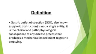 Definition
• Gastric outlet obstruction (GOO, also known
as pyloric obstruction) is not a single entity; it
is the clinical and pathophysiological
consequence of any disease process that
produces a mechanical impediment to gastric
emptying.
 