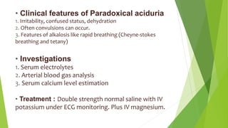 • Clinical features of Paradoxical aciduria
1. Irritability, confused status, dehydration
2. Often convulsions can occur.
3. Features of alkalosis like rapid breathing (Cheyne-stokes
breathing and tetany)
• Investigations
1. Serum electrolytes
2. Arterial blood gas analysis
3. Serum calcium level estimation
• Treatment : Double strength normal saline with IV
potassium under ECG monitoring. Plus IV magnesium.
 