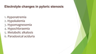 Electrolyte changes in pyloric stenosis
1. Hyponatremia
2. Hypokalemia
3. Hypomagnesemia
4. Hypochloraemia
5. Metabolic alkalosis
6. Paradoxical aciduria
 