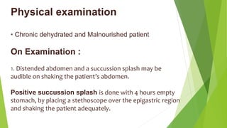 Physical examination
• Chronic dehydrated and Malnourished patient
On Examination :
1. Distended abdomen and a succussion splash may be
audible on shaking the patient’s abdomen.
Positive succussion splash is done with 4 hours empty
stomach, by placing a stethoscope over the epigastric region
and shaking the patient adequately.
 