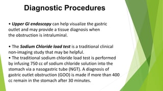 Diagnostic Procedures
• Upper GI endoscopy can help visualize the gastric
outlet and may provide a tissue diagnosis when
the obstruction is intraluminal.
• The Sodium Chloride load test is a traditional clinical
non-imaging study that may be helpful.
• The traditional sodium chloride load test is performed
by infusing 750 cc of sodium chloride solution into the
stomach via a nasogastric tube (NGT). A diagnosis of
gastric outlet obstruction (GOO) is made if more than 400
cc remain in the stomach after 30 minutes.
 