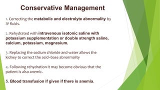 Conservative Management
1. Correcting the metabolic and electrolyte abnormality by
IV fluids.
2. Rehydrated with intravenous isotonic saline with
potassium supplementation or double strength saline,
calcium, potassium, magnesium.
3. Replacing the sodium chloride and water allows the
kidney to correct the acid–base abnormality
4. Following rehydration it may become obvious that the
patient is also anemic.
5. Blood transfusion if given if there is anemia.
 