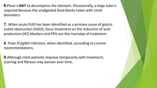 6.Place a NGT to decompress the stomach. Occasionally, a large tube is
required because the undigested food blocks tubes with small
diameters.
7. When acute PUD has been identified as a primary cause of gastric
outlet obstruction (GOO), focus treatment on the reduction of acid
production.(H2) blockers and PPIs are the mainstay of treatment.
8. Treat H pylori infection, when identified, according to current
recommendations.
9.Although most patients improve temporarily with treatment,
scarring and fibrosis may worsen over time.
 