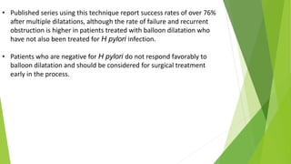 • Published series using this technique report success rates of over 76%
after multiple dilatations, although the rate of failure and recurrent
obstruction is higher in patients treated with balloon dilatation who
have not also been treated for H pylori infection.
• Patients who are negative for H pylori do not respond favorably to
balloon dilatation and should be considered for surgical treatment
early in the process.
 