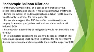 Endoscopic Balloon Dilation:
• If the GOO is irreversible, or is caused by fibrotic scarring,
rather than edema and spasm, it requires a definitive treatment.
• Before the advent of endoscopic balloon dilation (EBD), surgery
was the only treatment for these patients.
• Recent data suggest that EBD is an effective alternative to
surgery in a majority of patients with ulcer-related and caustic
induced GOO.
• Patients with a possibility of malignancy would not be candidates
for EBD.
• In inflammatory conditions like Crohn’s disease or infection like
tuberculosis causing GOO, specific treatment for the antecedent
disease is mandatory and may obviate the need for surgery or EBD.
 