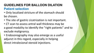 GUIDELINES FOR BALLOON DILATION
Patient selection
• Only localized stricture of the stomach should
be chosen.
• The site of gastric cicatrization is not important.
• CT scan to assess antral wall thickness may be
a good modality to identify the “right patients” and to
exclude malignancy.
• Endosonography may also emerge as a useful
adjunct in this regard, especially in helping
direct intralesional steroid injections.
 