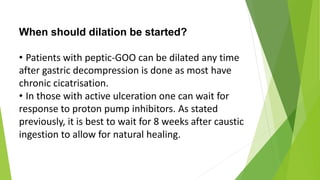 When should dilation be started?
• Patients with peptic-GOO can be dilated any time
after gastric decompression is done as most have
chronic cicatrisation.
• In those with active ulceration one can wait for
response to proton pump inhibitors. As stated
previously, it is best to wait for 8 weeks after caustic
ingestion to allow for natural healing.
 