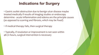 Indications for Surgery
• Gastric outlet obstruction due to benign ulcer disease maybe
treated medically if results of imaging studies or endoscopy
determine - acute inflammation and edema are the principle causes
(as opposed to scarring and fibrosis, which may be fixed)
• If medical therapy fails, then surgical therapy
• Typically, if resolution or improvement is not seen within
48-72 hours, surgical intervention is necessary
 