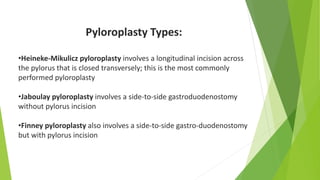 Pyloroplasty Types:
•Heineke-Mikulicz pyloroplasty involves a longitudinal incision across
the pylorus that is closed transversely; this is the most commonly
performed pyloroplasty
•Jaboulay pyloroplasty involves a side-to-side gastroduodenostomy
without pylorus incision
•Finney pyloroplasty also involves a side-to-side gastro-duodenostomy
but with pylorus incision
 