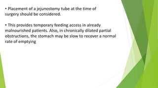• Placement of a jejunostomy tube at the time of
surgery should be considered.
• This provides temporary feeding access in already
malnourished patients. Also, in chronically dilated partial
obstructions, the stomach may be slow to recover a normal
rate of emptying
 