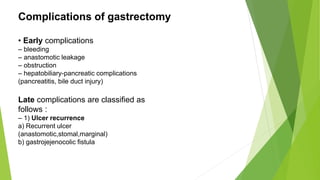 Complications of gastrectomy
• Early complications
– bleeding
– anastomotic leakage
– obstruction
– hepatobiliary-pancreatic complications
(pancreatitis, bile duct injury)
Late complications are classified as
follows :
– 1) Ulcer recurrence
a) Recurrent ulcer
(anastomotic,stomal,marginal)
b) gastrojejenocolic fistula
 