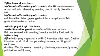 2) Mechanical problems
a) Chronic afferent loop obstruction after BII anastomoses –
abdominal pain relieved by vomiting , vomit mainly bile without
food.
b) Chronic efferent loop obstruction
c) Internal herniation, jejenogastric intussusception and late
gastroduodenal obstruction
3) Pathophysiologic problems
a) Alkaline reflux gastritis – reflux of bile into stomach.
Pain not relieved with vomiting. Vomitus contains food and bile.
b) Dumping
(I)Early dumping – symptoms within 20 minutes after meal. Gastro-
intestinal : Abdominal cramps, satiety, nausea, vomiting and
explosive
diarrhea. Cardiovascular : sweating, dizziness,weakness,dyspnea,
palpitations and flushing.
 