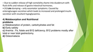 – Due to sudden release of high osmolality chyme into duodenum with
fluid shifts and release of gastro-intestinal hormones.
• (II) Late dumping – only vasomotor symptoms. Caused by
enteroglucagon secretion which leads to increased and prolonged insulin
secretion with resultant hypoglycaemia.
4) Malabsorption and Nutritional
problems
a) Malabsorption of protein, carbohydrates and fat
b) Early satiety
c) Anemia : Fe, folate and B12 deficiency. B12 problems mostly after
total or near total gastrectomy.
d) Osteomalacia
 