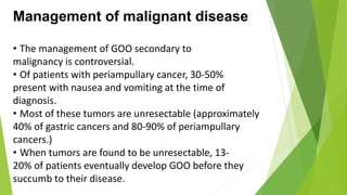 Management of malignant disease
• The management of GOO secondary to
malignancy is controversial.
• Of patients with periampullary cancer, 30-50%
present with nausea and vomiting at the time of
diagnosis.
• Most of these tumors are unresectable (approximately
40% of gastric cancers and 80-90% of periampullary
cancers.)
• When tumors are found to be unresectable, 13-
20% of patients eventually develop GOO before they
succumb to their disease.
 