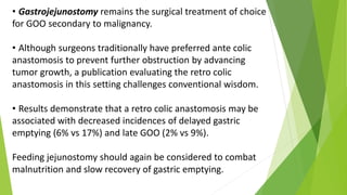 • Gastrojejunostomy remains the surgical treatment of choice
for GOO secondary to malignancy.
• Although surgeons traditionally have preferred ante colic
anastomosis to prevent further obstruction by advancing
tumor growth, a publication evaluating the retro colic
anastomosis in this setting challenges conventional wisdom.
• Results demonstrate that a retro colic anastomosis may be
associated with decreased incidences of delayed gastric
emptying (6% vs 17%) and late GOO (2% vs 9%).
Feeding jejunostomy should again be considered to combat
malnutrition and slow recovery of gastric emptying.
 