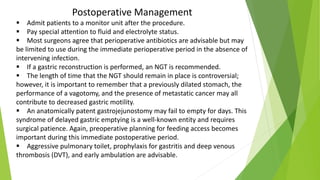 Postoperative Management
 Admit patients to a monitor unit after the procedure.
 Pay special attention to fluid and electrolyte status.
 Most surgeons agree that perioperative antibiotics are advisable but may
be limited to use during the immediate perioperative period in the absence of
intervening infection.
 If a gastric reconstruction is performed, an NGT is recommended.
 The length of time that the NGT should remain in place is controversial;
however, it is important to remember that a previously dilated stomach, the
performance of a vagotomy, and the presence of metastatic cancer may all
contribute to decreased gastric motility.
 An anatomically patent gastrojejunostomy may fail to empty for days. This
syndrome of delayed gastric emptying is a well-known entity and requires
surgical patience. Again, preoperative planning for feeding access becomes
important during this immediate postoperative period.
 Aggressive pulmonary toilet, prophylaxis for gastritis and deep venous
thrombosis (DVT), and early ambulation are advisable.
 