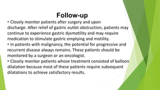 Follow-up
• Closely monitor patients after surgery and upon
discharge. After relief of gastric outlet obstruction, patients may
continue to experience gastric dysmotility and may require
medication to stimulate gastric emptying and motility.
• In patients with malignancy, the potential for progressive and
recurrent disease always remains. These patients should be
monitored by a surgeon or an oncologist.
• Closely monitor patients whose treatment consisted of balloon
dilatation because most of these patients require subsequent
dilatations to achieve satisfactory results.
 