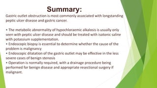 Summary:
Gastric outlet obstruction is most commonly associated with longstanding
peptic ulcer disease and gastric cancer.
• The metabolic abnormality of hypochloraemic alkalosis is usually only
seen with peptic ulcer disease and should be treated with isotonic saline
with potassium supplementation.
• Endoscopic biopsy is essential to determine whether the cause of the
problem is malignancy
• Endoscopic dilatation of the gastric outlet may be effective in the less
severe cases of benign stenosis
• Operation is normally required, with a drainage procedure being
performed for benign disease and appropriate resectional surgery if
malignant.
 