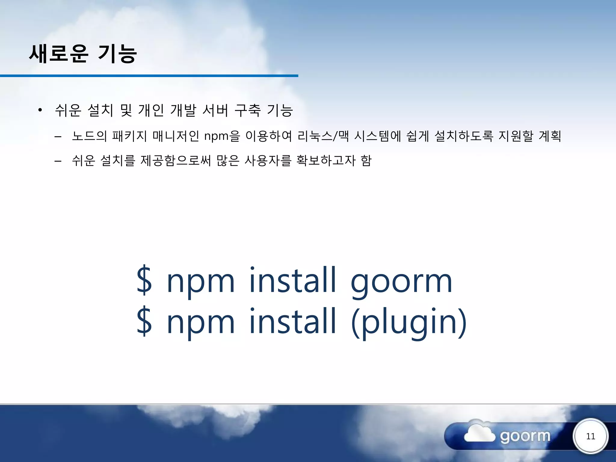 새로운 기능

• 쉬운 설치 및 개인 개발 서버 구축 기능
 – 노드의 패키지 매니저인 npm을 이용하여 리눅스/맥 시스템에 쉽게 설치하도록 지원할 계획

 – 쉬운 설치를 제공함으로써 많은 사용자를 확보하고자 함




         $ npm install goorm
         $ npm install (plugin)


                                                       11
 