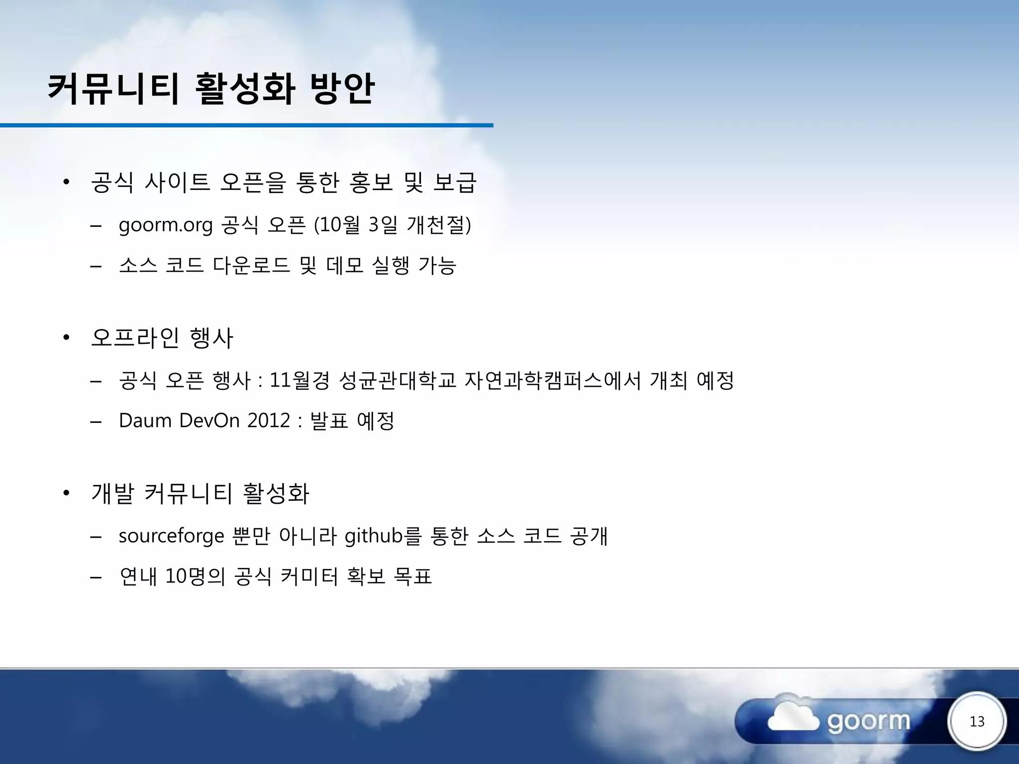 커뮤니티 활성화 방안

• 공식 사이트 오픈을 통한 홍보 및 보급
 – goorm.org 공식 오픈 (10월 3일 개천절)

 – 소스 코드 다운로드 및 데모 실행 가능


• 오프라인 행사
 – 공식 오픈 행사 : 11월경 성균관대학교 자연과학캠퍼스에서 개최 예정

 – Daum DevOn 2012 : 발표 예정


• 개발 커뮤니티 활성화
 – sourceforge 뿐만 아니라 github를 통한 소스 코드 공개

 – 연내 10명의 공식 커미터 확보 목표




                                            13
 