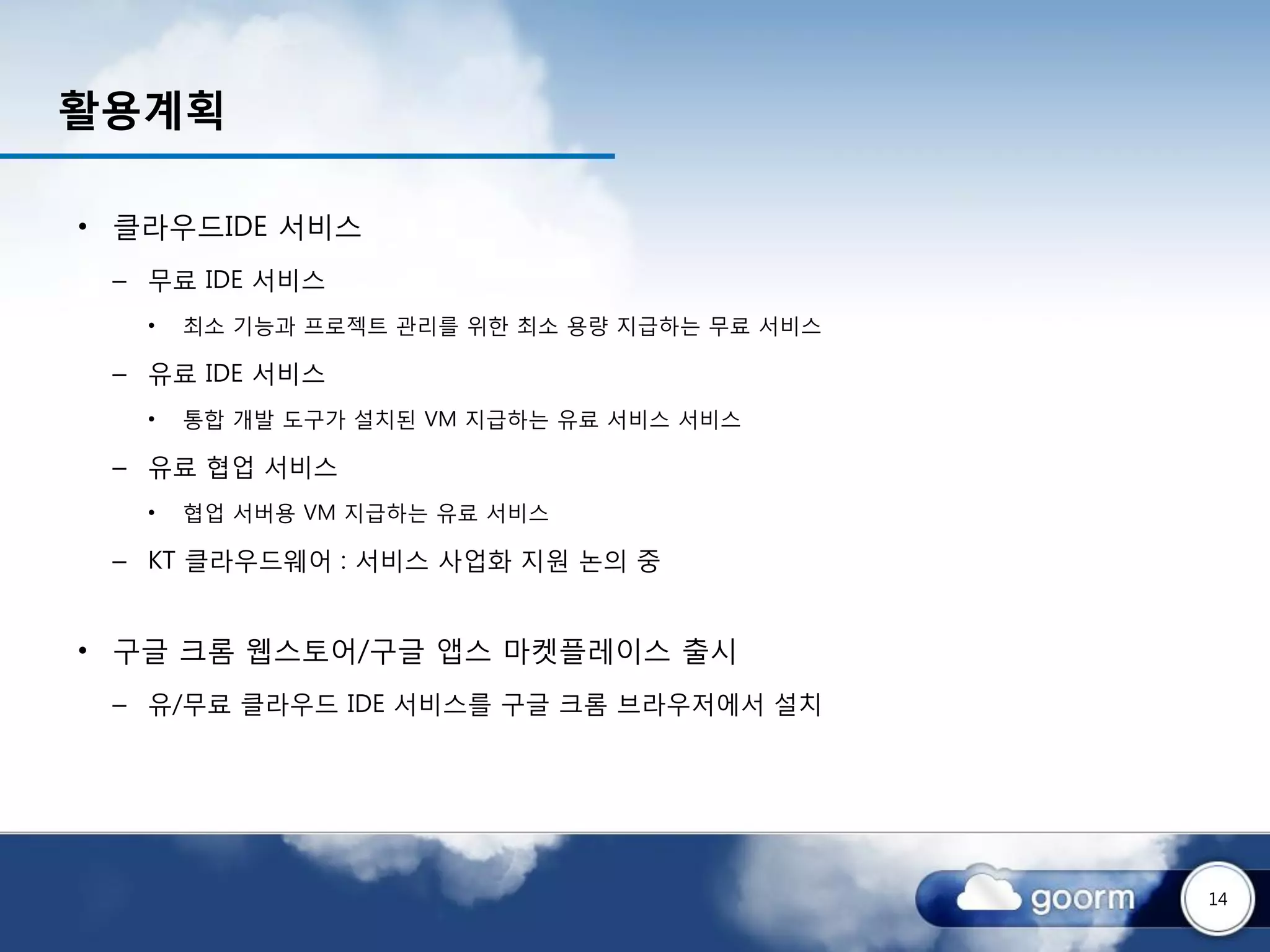 활용계획

• 클라우드IDE 서비스
 – 무료 IDE 서비스
   •   최소 기능과 프로젝트 관리를 위한 최소 용량 지급하는 무료 서비스

 – 유료 IDE 서비스
   •   통합 개발 도구가 설치된 VM 지급하는 유료 서비스 서비스

 – 유료 협업 서비스
   •   협업 서버용 VM 지급하는 유료 서비스

 – KT 클라우드웨어 : 서비스 사업화 지원 논의 중


• 구글 크롬 웹스토어/구글 앱스 마켓플레이스 출시
 – 유/무료 클라우드 IDE 서비스를 구글 크롬 브라우저에서 설치




                                              14
 