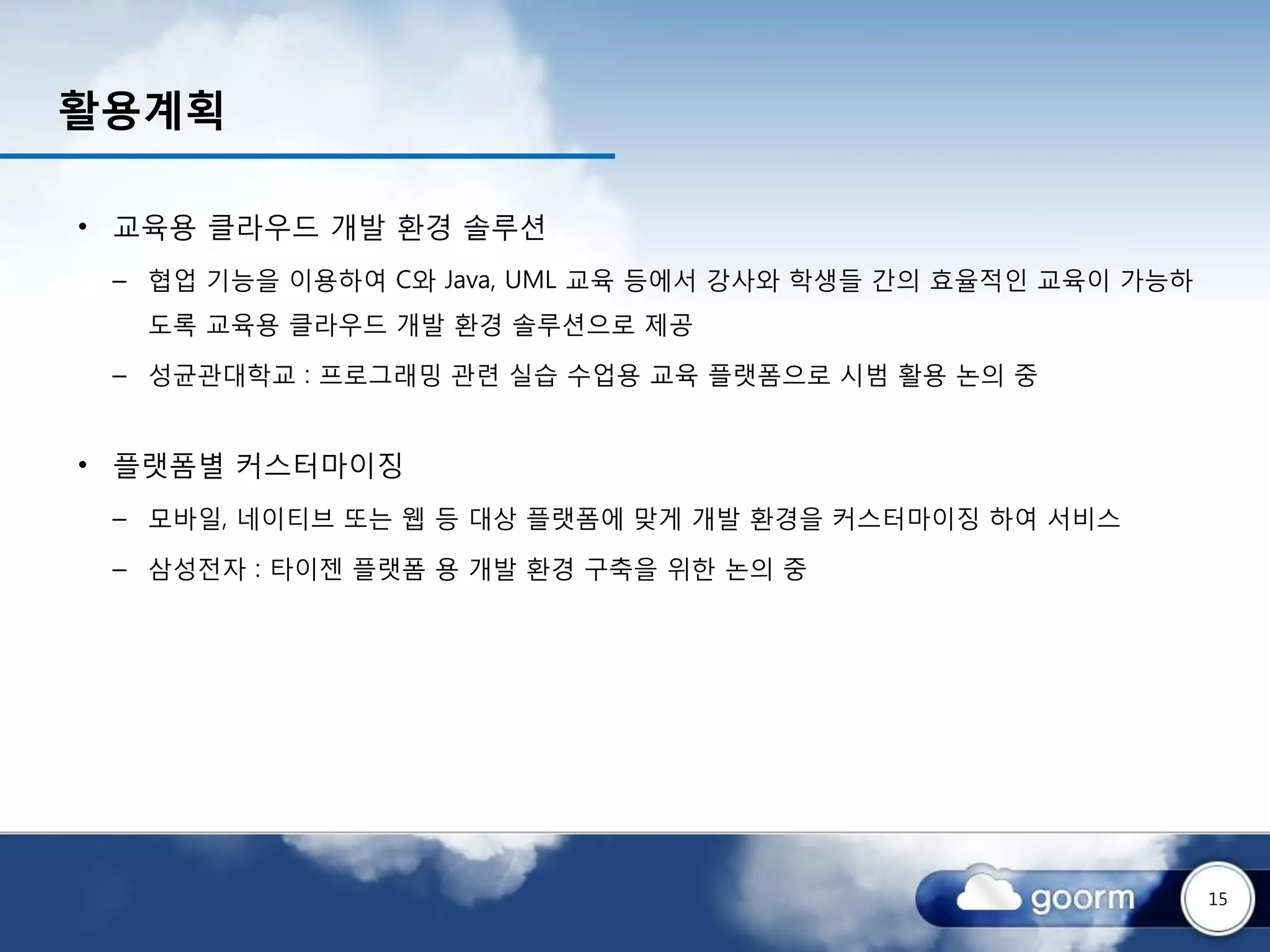 활용계획

• 교육용 클라우드 개발 환경 솔루션
 – 협업 기능을 이용하여 C와 Java, UML 교육 등에서 강사와 학생들 간의 효율적인 교육이 가능하
  도록 교육용 클라우드 개발 환경 솔루션으로 제공

 – 성균관대학교 : 프로그래밍 관련 실습 수업용 교육 플랫폼으로 시범 활용 논의 중


• 플랫폼별 커스터마이징
 – 모바일, 네이티브 또는 웹 등 대상 플랫폼에 맞게 개발 환경을 커스터마이징 하여 서비스

 – 삼성전자 : 타이젠 플랫폼 용 개발 환경 구축을 위한 논의 중




                                                             15
 