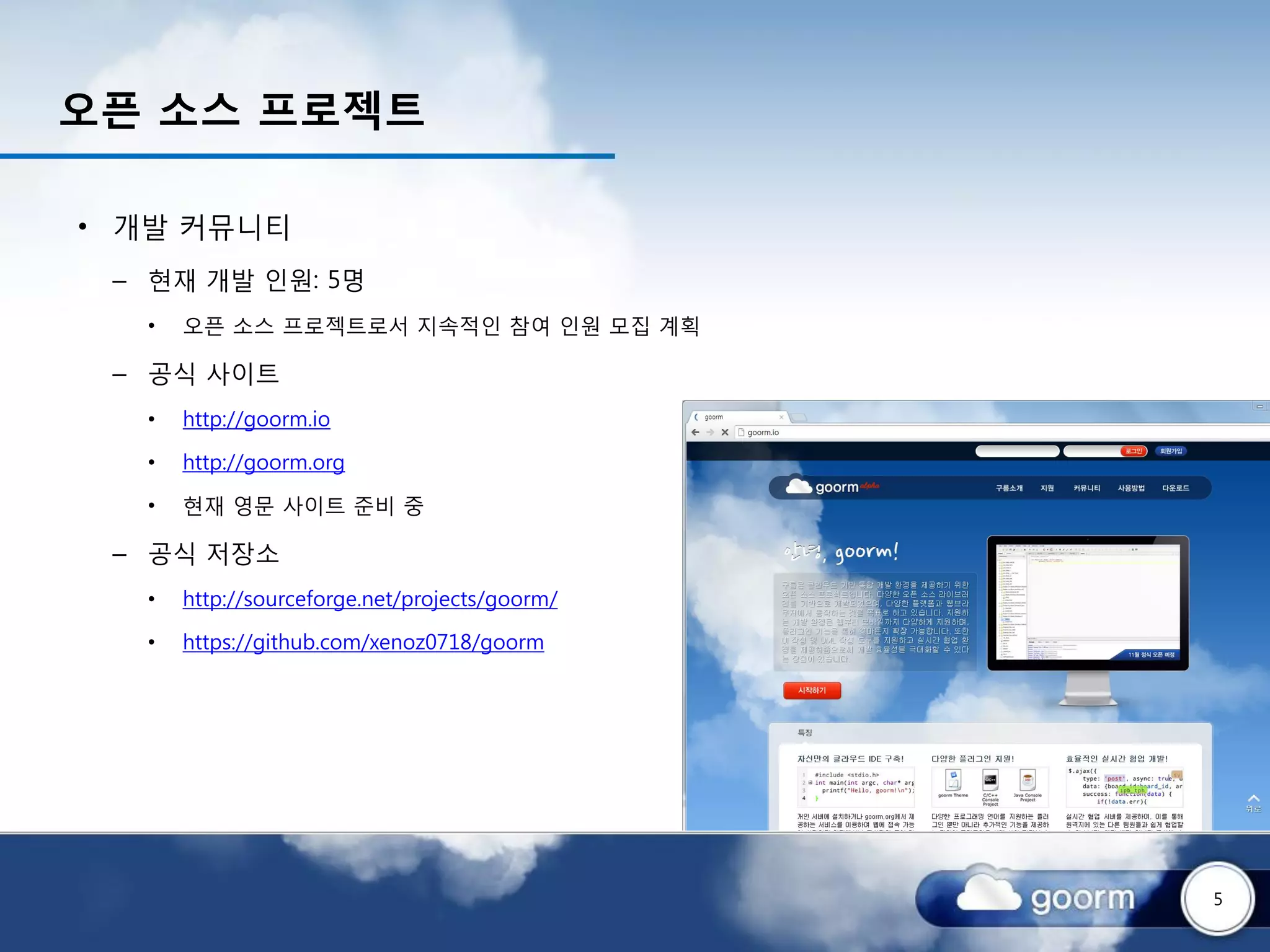 오픈 소스 프로젝트

• 개발 커뮤니티
 – 현재 개발 인원: 5명
  •   오픈 소스 프로젝트로서 지속적인 참여 인원 모집 계획

 – 공식 사이트
  •   http://goorm.io

  •   http://goorm.org

  •   현재 영문 사이트 준비 중

 – 공식 저장소
  •   http://sourceforge.net/projects/goorm/

  •   https://github.com/xenoz0718/goorm




                                               5
 