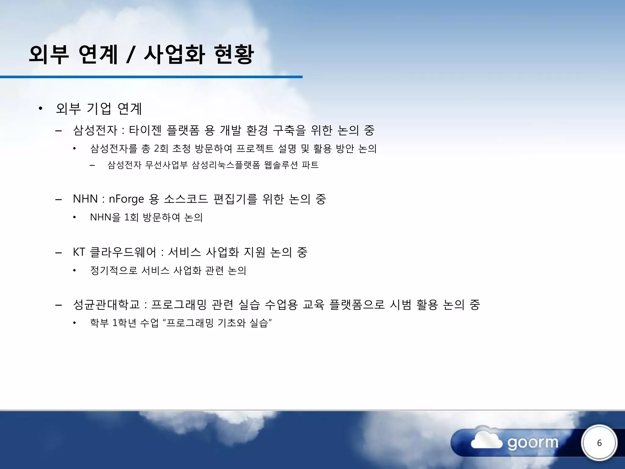 외부 연계 / 사업화 현황

• 외부 기업 연계
 – 삼성전자 : 타이젠 플랫폼 용 개발 환경 구축을 위한 논의 중
   •   삼성전자를 총 2회 초청 방문하여 프로젝트 설명 및 활용 방안 논의
       –   삼성전자 무선사업부 삼성리눅스플랫폼 웹솔루션 파트



 – NHN : nForge 용 소스코드 편집기를 위한 논의 중
   •   NHN을 1회 방문하여 논의


 – KT 클라우드웨어 : 서비스 사업화 지원 논의 중
   •   정기적으로 서비스 사업화 관련 논의


 – 성균관대학교 : 프로그래밍 관련 실습 수업용 교육 플랫폼으로 시범 활용 논의 중
   •   학부 1학년 수업 “프로그래밍 기초와 실습”




                                                  6
 