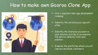 How to make own Gooroo Clone App
➢ Hire a reputed clone app development
company
➢ Identify the services your app will
offer
➢ Identify the features you want in
your solution in order to accelerate
the service delivery from your
solution
➢ Examine the platforms where you will
capture maximum customers
 