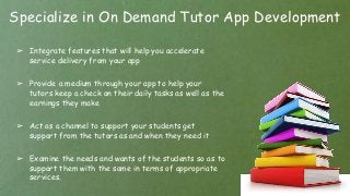 Specialize in On Demand Tutor App Development
➢ Integrate features that will help you accelerate
service delivery from your app
➢ Provide a medium through your app to help your
tutors keep a check on their daily tasks as well as the
earnings they make
➢ Act as a channel to support your students get
support from the tutors as and when they need it
➢ Examine the needs and wants of the students so as to
support them with the same in terms of appropriate
services.
 