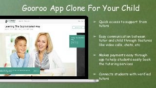 Gooroo App Clone For Your Child
➢ Quick access to support from
tutors
➢ Easy communication between
tutor and child through features
like video calls, chats, etc
➢ Makes payments easy through
app to help students easily book
the tutoring services
➢ Connects students with verified
tutors
 