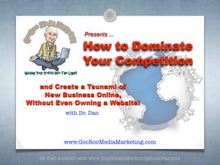 Presents ...

                    How to Dominate
                    Your Competition

    and Create a Tsunami of
     New Business Online,
Without Even Owning a Website!
             with Dr. Dan




            www.GooRooMediaMarketing.com

   Dr. Dan Ardebili with www.RealEstateMarketingRockStar.com
 