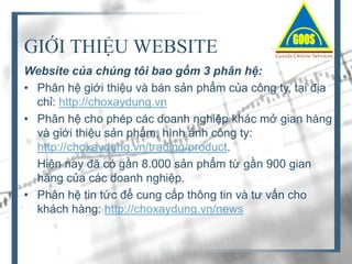 GIỚI THIỆU WEBSITE
Website của chúng tôi bao gồm 3 phân hệ:
• Phân hệ giới thiệu và bán sản phẩm của công ty, tại địa
chỉ: http://choxaydung.vn
• Phân hệ cho phép các doanh nghiệp khác mở gian hàng
và giới thiệu sản phẩm, hình ảnh công ty:
http://choxaydung.vn/trading/product.
Hiện nay đã có gần 8.000 sản phẩm từ gần 900 gian
hàng của các doanh nghiệp.
• Phân hệ tin tức để cung cấp thông tin và tư vấn cho
khách hàng: http://choxaydung.vn/news

 