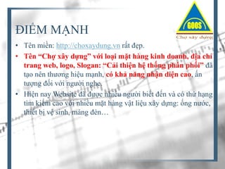 ĐIỂM MẠNH
• Tên miền: http://choxaydung.vn rất đẹp.
• Tên “Chợ xây dựng” với loại mặt hàng kinh doanh, địa chỉ
trang web, logo, Slogan: “Cải thiện hệ thống phân phối” đã
tạo nên thương hiệu mạnh, có khả năng nhận diện cao, ấn
tượng đối với người nghe.
• Hiện nay Website đã được nhiều người biết đến và có thứ hạng
tìm kiếm cao với nhiều mặt hàng vật liệu xây dựng: ống nước,
thiết bị vệ sinh, máng đèn…

 