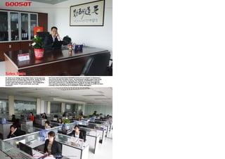 Sales Team
24. Alvin is in charge of the Sales Team. In the past you                25. If you want to purchase GOOSAT products as a dealer or distributor,
could find him at almost any trade show. Today, though,                  you’ll end up with the Sales Team. 35 employees handle orders that come
he works more out of his office. He is constantly in                     in from around the world. Currently, the majority of GOOSAT’s exports
contact with international customers. The Calligraphy                    land with customers in The Middle East as well as Europe although the
on the wall means “If you work hard, you’ll get                          new markets emerging in South America (ISDB-T) and Africa (DVB-T2) have
rewarded”.                                                               recently come into the focus of GOOSAT’s Sales Managers.




172 TELE-satellite International — The World‘s Largest Digital TV Trade Magazine — 06-07-08/2012 — www.TELE-satellite.com
 