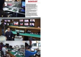6. What is this Software Team employee
                                                                                                                 doing? She has an exciting job; she is
                                                                                                                 developing 3D technology for GOOSAT
                                                                                                                 products. Michelle is Project Manager in the
                                                                                                                 R&D Team and is testing the function of a
                                                                                                                 brand new GOOSAT 3D model. We can’t wait
                                                                                                                 for this receiver to become available!
                                                                                                                 7. In the software testing lab. Hui Li (center)
                                                                                                                 runs the team that checks the receiver
                                                                                                                 software functions.
                                                                                                                 8. The hardware testing room. New receivers
                                                                                                                 models are checked here against their
                                                                                                                 technical specifications. The 12 engineers
                                                                                                                 have access to the most modern test
                                                                                                                 equipment.
                                                                                                                 9. An employee is checking the function of
                                                                                                                 a receiver using this super test instrument
                                                                                                                 from Rohde&Schwarz. The instrument
                                                                                                                 generates the various digital TV standards
                                                                                                                 from around the world so that the receivers
                                                                                                                 can be checked to see if they work with these
 6                                                                                                               different standards.




 7


                                                                                                      8                                                      9




166 TELE-satellite International — The World‘s Largest Digital TV Trade Magazine — 06-07-08/2012 — www.TELE-satellite.com
 