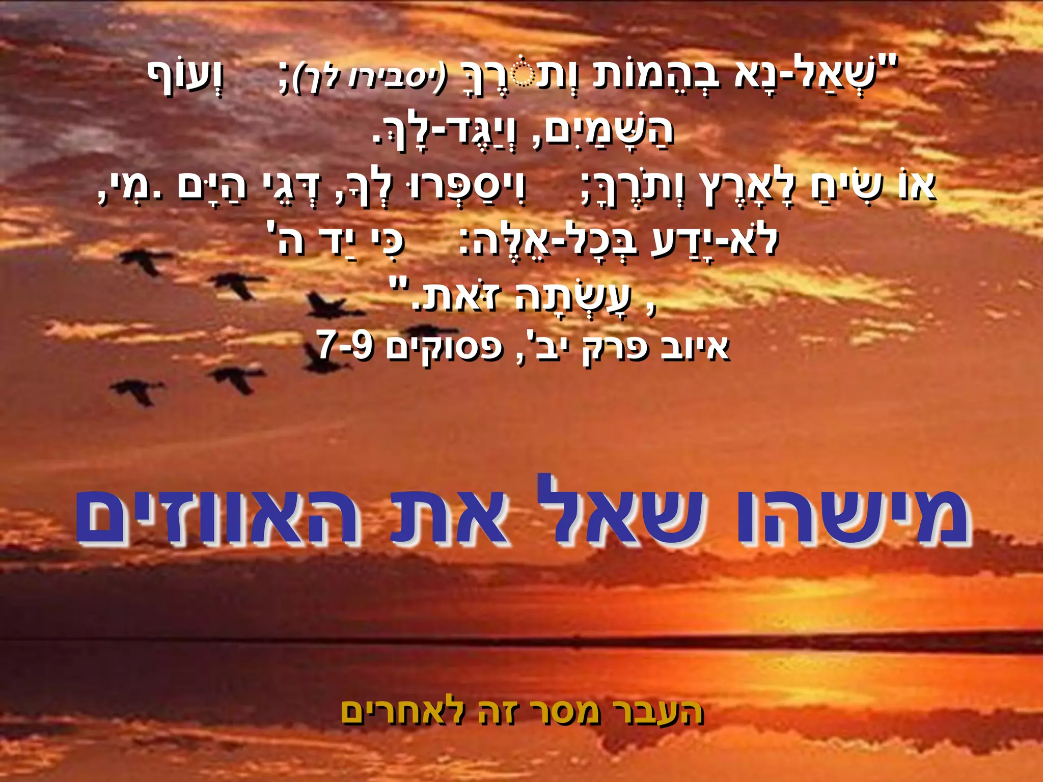 ‫וְׁעֹוף‬                                   ‫ֵ‬
           ‫"שְׁ ַאל-נָא בְׁהמֹות וְׁתׁרך (יסבירו לך);‬
                             ‫ֶ ָ‬
                  ‫השָ מיִם, וְׁיַגֶד-לָ ְך.‬
                                       ‫ַ ַ‬
‫אֹו שיח לָ ָארץ וְׁת ֶֹרך; וִיספְׁ רּו לְׁ ָך, דגי היָם .מי,‬
  ‫ִ‬     ‫ְׁ ֵ ַ‬                 ‫ַ‬        ‫ָ‬        ‫ֶ‬   ‫ִ ַ‬
          ‫ֹלא-י ָדע בכָל-אלֶ ה: כי יַד ה'‬
                     ‫ִ‬            ‫ֵ‬       ‫ְׁ‬   ‫ַ‬
                       ‫, עָ שְׁ תָ ה ז ֹאת."‬
               ‫איוב פרק יב', פסוקים 9-7‬



‫מישהו שאל את האווזים‬
                 ‫העבר מסר זה לאחרים‬
 