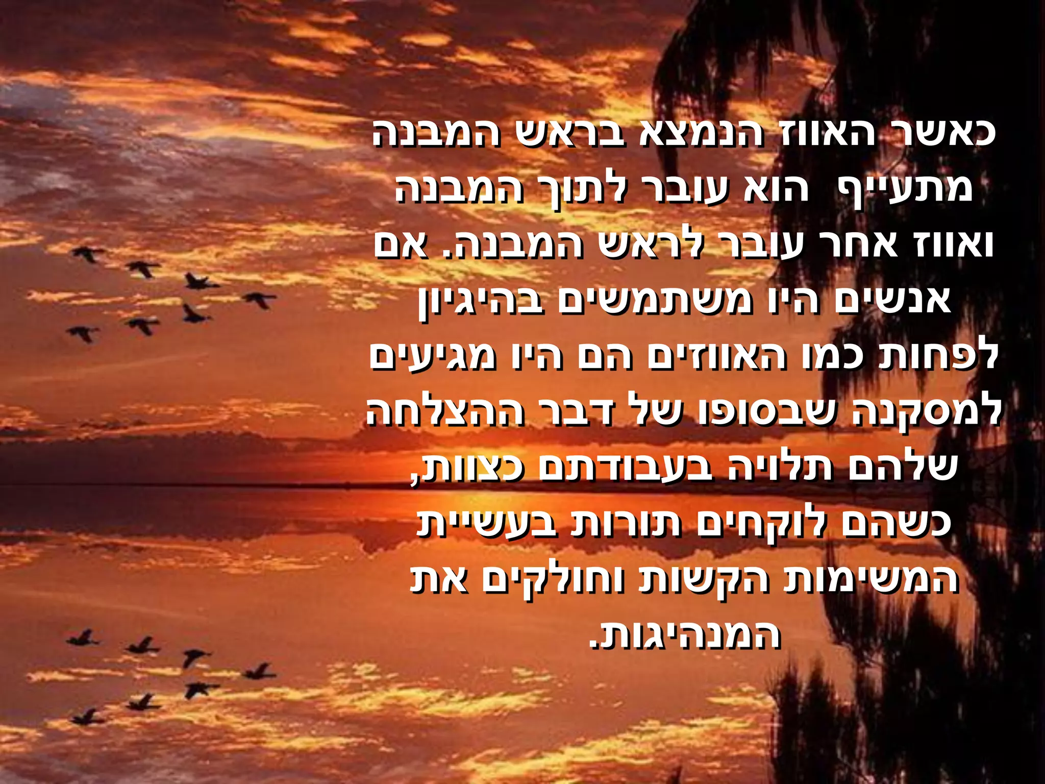 ‫כאשר האווז הנמצא בראש המבנה‬
 ‫מתעייף הוא עובר לתוך המבנה‬
‫ואווז אחר עובר לראש המבנה. אם‬
   ‫אנשים היו משתמשים בהיגיון‬
‫לפחות כמו האווזים הם היו מגיעים‬
‫למסקנה שבסופו של דבר ההצלחה‬
  ‫שלהם תלויה בעבודתם כצוות,‬
   ‫כשהם לוקחים תורות בעשיית‬
  ‫המשימות הקשות וחולקים את‬
            ‫המנהיגות.‬
 