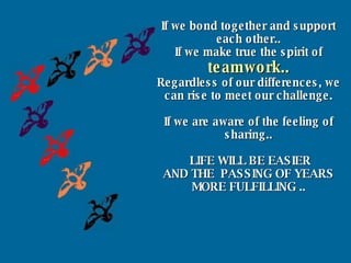 If we bond together and support each other.. If we make true the spirit of  teamwork.. Regardless of our differences, we can rise to meet our challenge. If we are aware of the feeling of sharing.. LIFE WILL BE EASIER AND THE  PASSING OF YEARS MORE FULFILLING .. 