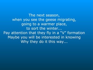 The next season, when you see the geese migrating, going to a warmer place, to sort the winter... Pay attention that they fly in a “V” formation Maybe you will be interested in knowing Why they do it this way... 