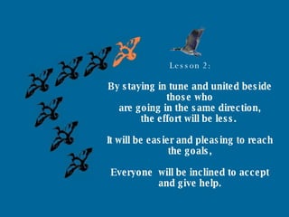 Lesson 2: By staying in tune and united beside those who are going in the same direction, the effort will be less.  It will be easier and pleasing to reach the goals, Everyone  will be inclined to accept and give help. 